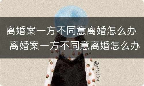 离婚案一方不同意离婚怎么办 离婚案一方不同意离婚怎么办呢