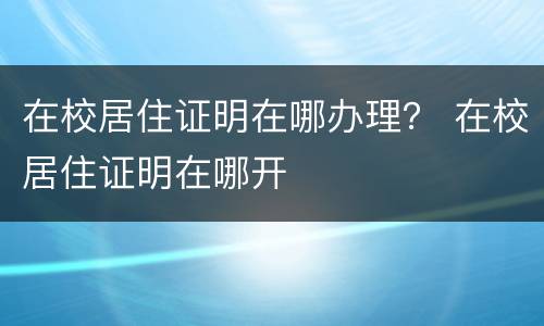 在校居住证明在哪办理？ 在校居住证明在哪开