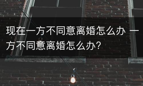 现在一方不同意离婚怎么办 一方不同意离婚怎么办?