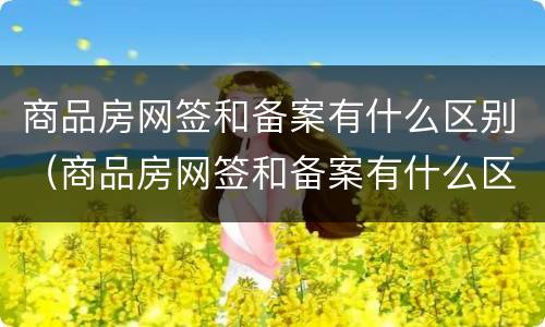 商品房网签和备案有什么区别（商品房网签和备案有什么区别吗）