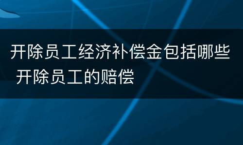 开除员工经济补偿金包括哪些 开除员工的赔偿