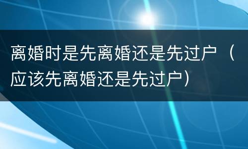 离婚时是先离婚还是先过户（应该先离婚还是先过户）