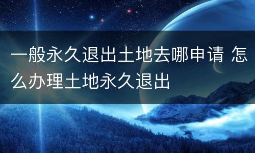 一般永久退出土地去哪申请 怎么办理土地永久退出