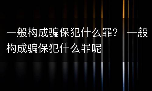 一般构成骗保犯什么罪？ 一般构成骗保犯什么罪呢