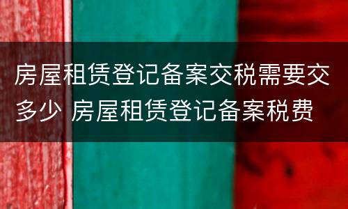 房屋租赁登记备案交税需要交多少 房屋租赁登记备案税费