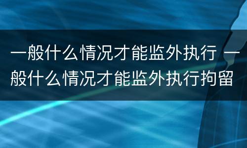 一般什么情况才能监外执行 一般什么情况才能监外执行拘留