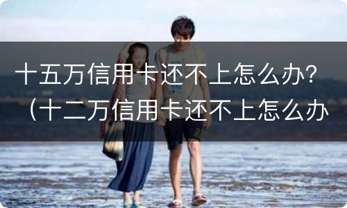十五万信用卡还不上怎么办？（十二万信用卡还不上怎么办）
