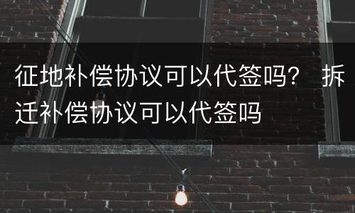 征地补偿协议可以代签吗？ 拆迁补偿协议可以代签吗