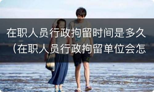 在职人员行政拘留时间是多久（在职人员行政拘留单位会怎样处理）