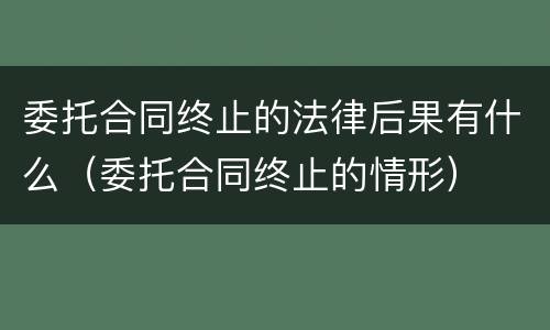 委托合同终止的法律后果有什么（委托合同终止的情形）