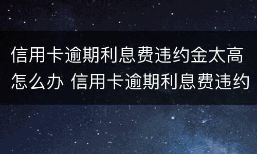 信用卡逾期利息费违约金太高怎么办 信用卡逾期利息费违约金太高怎么办