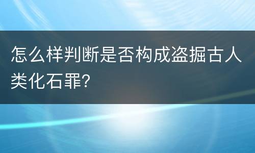 怎么样判断是否构成盗掘古人类化石罪？