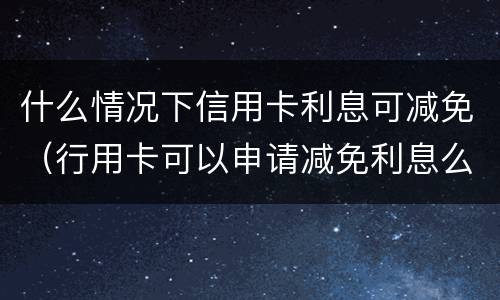 什么情况下信用卡利息可减免（行用卡可以申请减免利息么）
