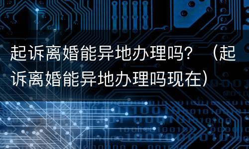 起诉离婚能异地办理吗？（起诉离婚能异地办理吗现在）