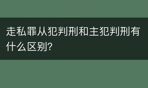 走私罪从犯判刑和主犯判刑有什么区别？