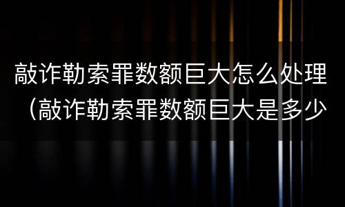 敲诈勒索罪数额巨大怎么处理（敲诈勒索罪数额巨大是多少）