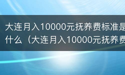 大连月入10000元抚养费标准是什么（大连月入10000元抚养费标准是什么呢）