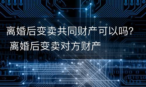 离婚后变卖共同财产可以吗？ 离婚后变卖对方财产