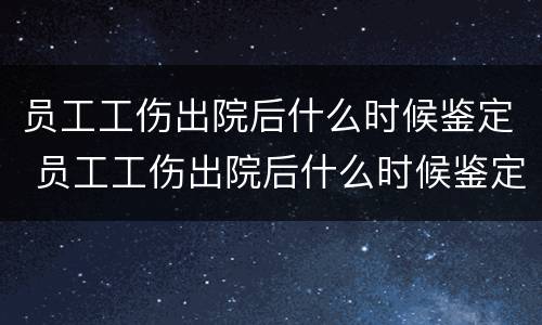 员工工伤出院后什么时候鉴定 员工工伤出院后什么时候鉴定伤残等级