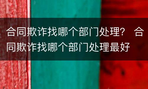 合同欺诈找哪个部门处理？ 合同欺诈找哪个部门处理最好