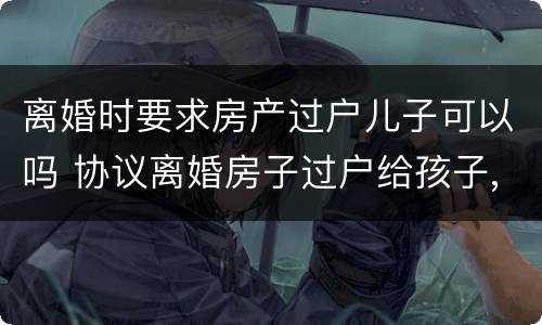 离婚时要求房产过户儿子可以吗 协议离婚房子过户给孩子,是否还要交过户费