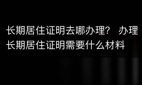 长期居住证明去哪办理？ 办理长期居住证明需要什么材料