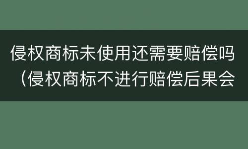 侵权商标未使用还需要赔偿吗（侵权商标不进行赔偿后果会怎么办）