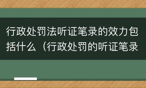 行政处罚法听证笔录的效力包括什么（行政处罚的听证笔录是参考吗）