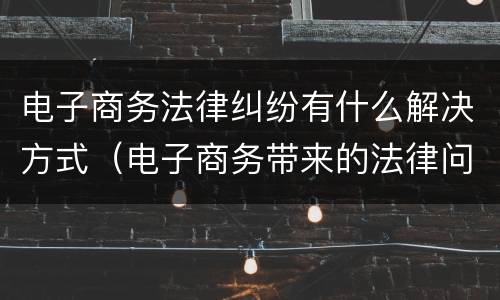 电子商务法律纠纷有什么解决方式（电子商务带来的法律问题）