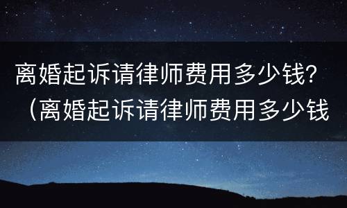离婚起诉请律师费用多少钱？（离婚起诉请律师费用多少钱啊）
