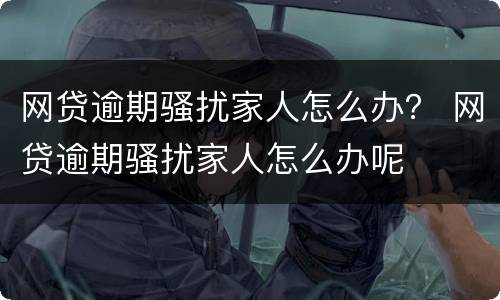 网贷逾期骚扰家人怎么办？ 网贷逾期骚扰家人怎么办呢