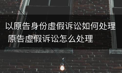 以原告身份虚假诉讼如何处理 原告虚假诉讼怎么处理