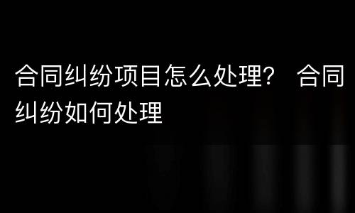 合同纠纷项目怎么处理？ 合同纠纷如何处理