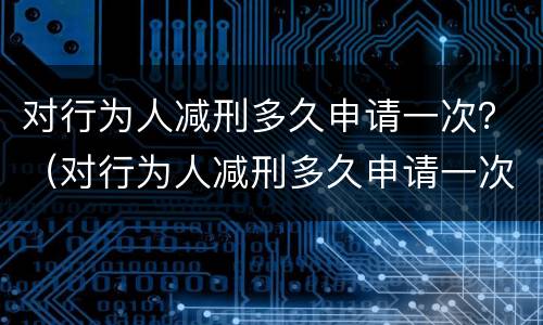对行为人减刑多久申请一次？（对行为人减刑多久申请一次执行）