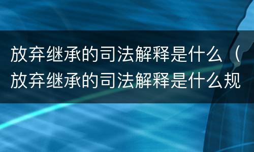 放弃继承的司法解释是什么（放弃继承的司法解释是什么规定）