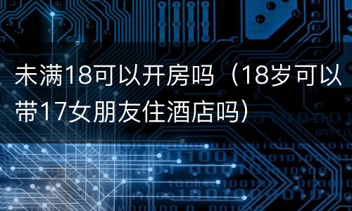 未满18可以开房吗（18岁可以带17女朋友住酒店吗）