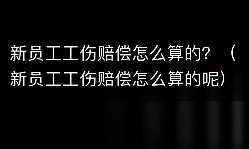 新员工工伤赔偿怎么算的？（新员工工伤赔偿怎么算的呢）