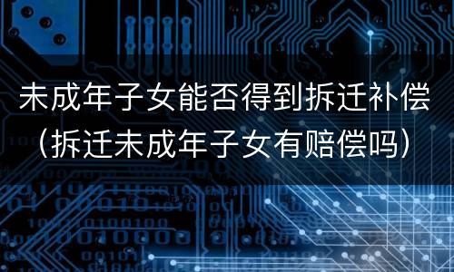 未成年子女能否得到拆迁补偿（拆迁未成年子女有赔偿吗）