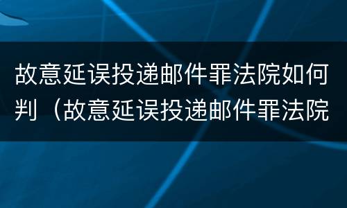 故意延误投递邮件罪法院如何判（故意延误投递邮件罪法院如何判刑）