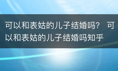 可以和表姑的儿子结婚吗？ 可以和表姑的儿子结婚吗知乎