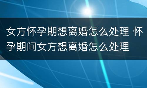 女方怀孕期想离婚怎么处理 怀孕期间女方想离婚怎么处理