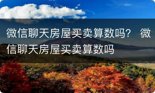 微信聊天房屋买卖算数吗？ 微信聊天房屋买卖算数吗