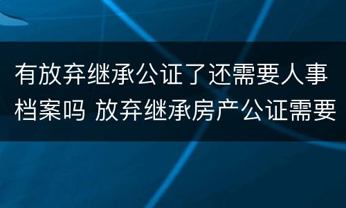 有放弃继承公证了还需要人事档案吗 放弃继承房产公证需要放弃人去吗?