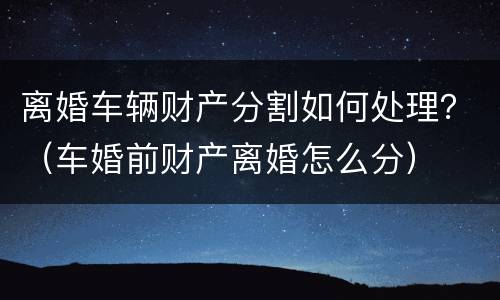 离婚车辆财产分割如何处理？（车婚前财产离婚怎么分）