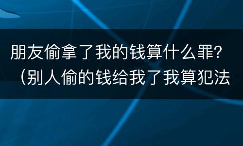 朋友偷拿了我的钱算什么罪？（别人偷的钱给我了我算犯法吗）