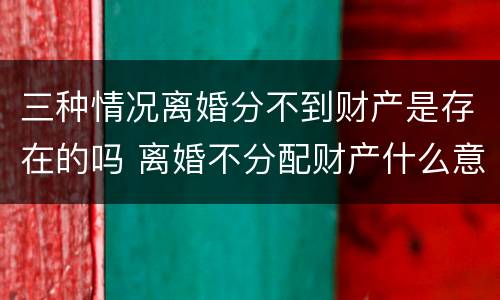 三种情况离婚分不到财产是存在的吗 离婚不分配财产什么意思