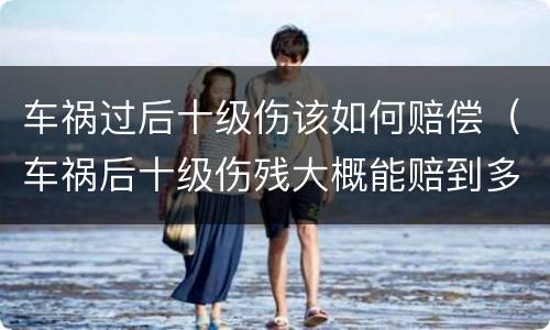 车祸过后十级伤该如何赔偿（车祸后十级伤残大概能赔到多少钱?）