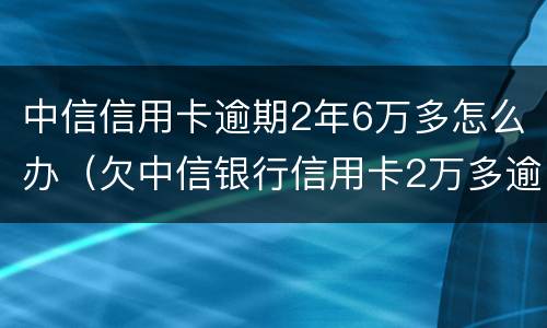中信信用卡逾期2年6万多怎么办（欠中信银行信用卡2万多逾期三个月了怎么办）