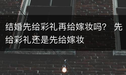 结婚先给彩礼再给嫁妆吗？ 先给彩礼还是先给嫁妆