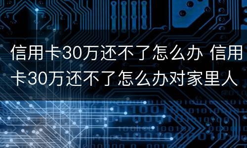 信用卡30万还不了怎么办 信用卡30万还不了怎么办对家里人有没有关系